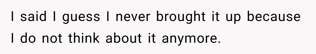 I said I guess I never brought it up because I do not think about it anymore.