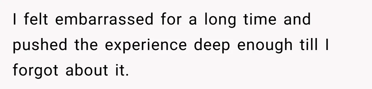 I felt embarrassed for a long time and pushed the experience deep enough till I forgot about it.
