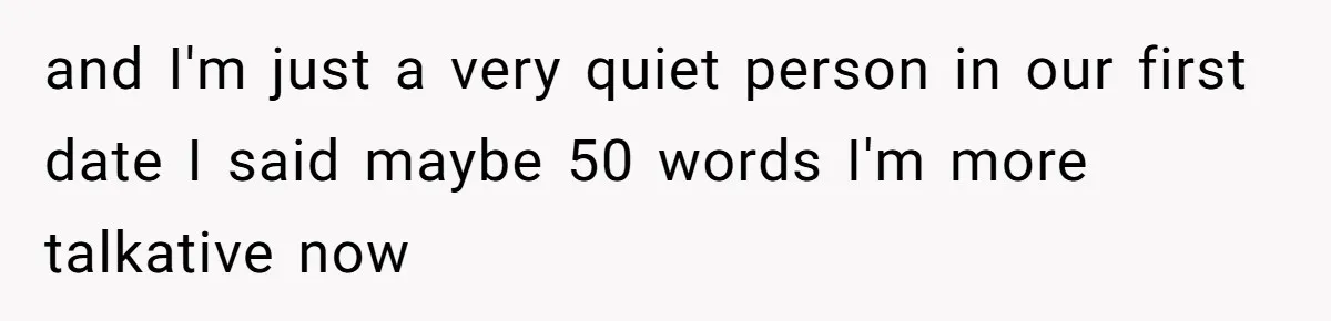 and I'm just a very quiet person in our first date I said maybe 50 words I'm more talkative now