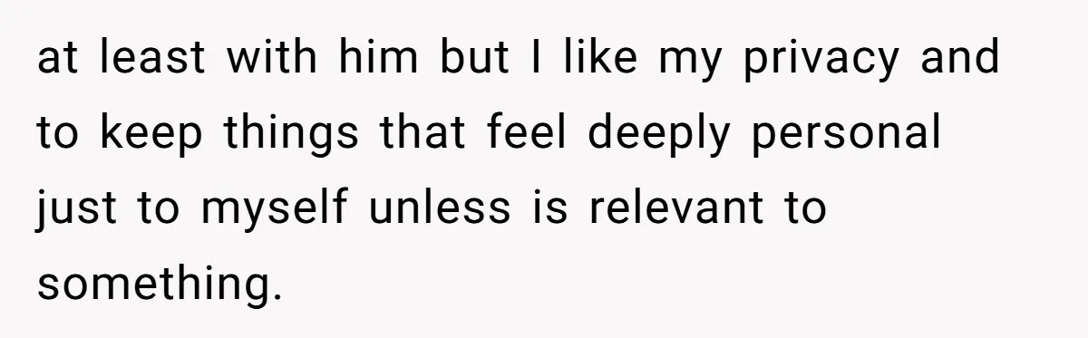 at least with him but I like my privacy and to keep things that feel deeply personal just to myself unless is relevant to something.
