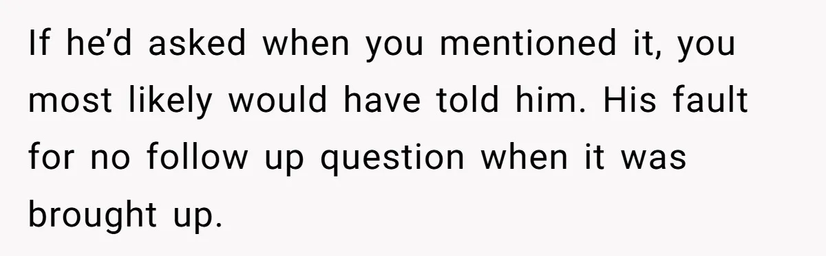 If he’d asked when you mentioned it, you most likely would have told him. His fault for no follow up question when it was brought up.