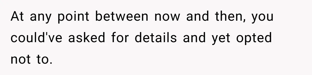 At any point between now and then, you could've asked for details and yet opted not to.