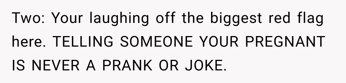 Two: Your laughing off the biggest red flag here. TELLING SOMEONE YOUR PREGNANT IS NEVER A PRANK OR JOKE.