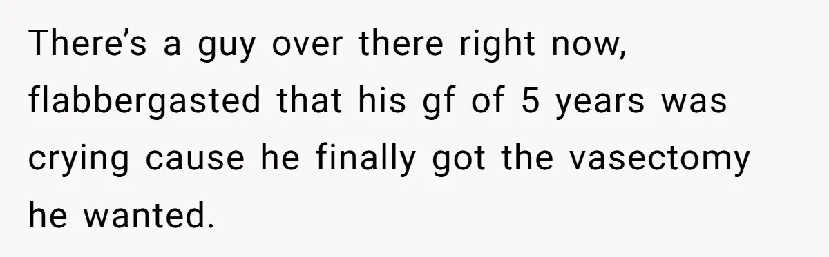 There’s a guy over there right now, flabbergasted that his gf of 5 years was crying cause he finally got the vasectomy he wanted.