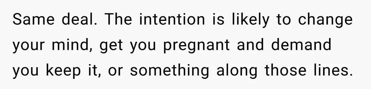 Same deal. The intention is likely to change your mind, get you pregnant and demand you keep it, or something along those lines.
