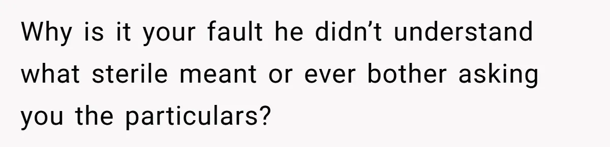 Why is it your fault he didn’t understand what sterile meant or ever bother asking you the particulars?