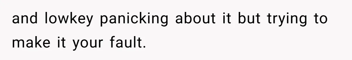 and lowkey panicking about it but trying to make it your fault.