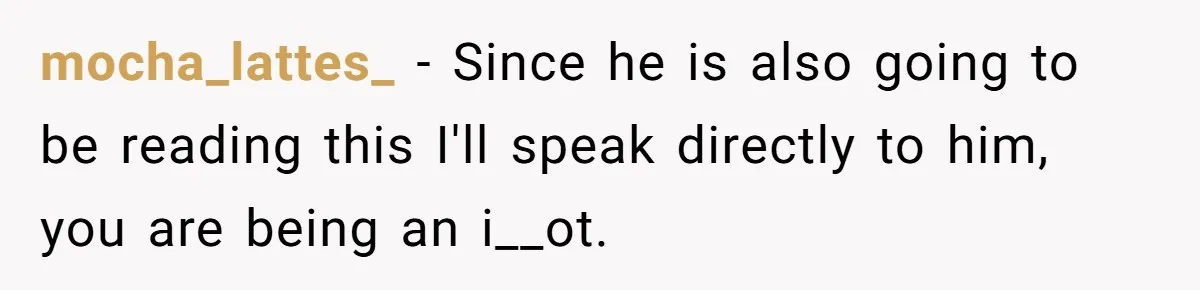 mocha_lattes_ − Since he is also going to be reading this I'll speak directly to him, you are being an i__ot.