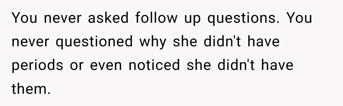 You never asked follow up questions. You never questioned why she didn't have periods or even noticed she didn't have them.