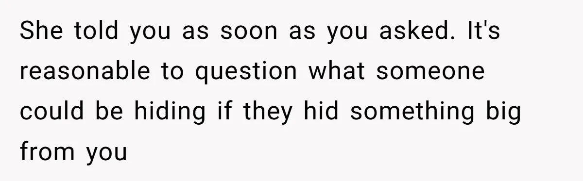 She told you as soon as you asked. It's reasonable to question what someone could be hiding if they hid something big from you
