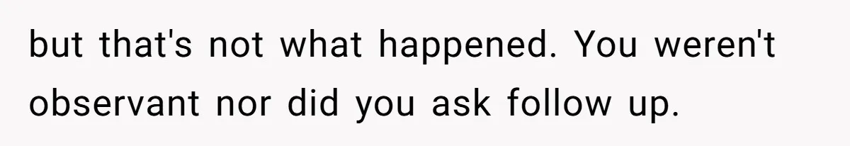 but that's not what happened. You weren't observant nor did you ask follow up.
