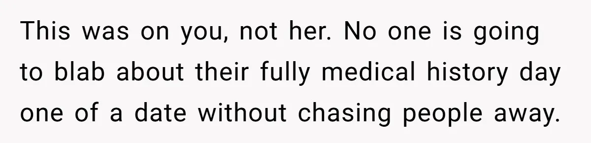 This was on you, not her. No one is going to blab about their fully medical history day one of a date without chasing people away.