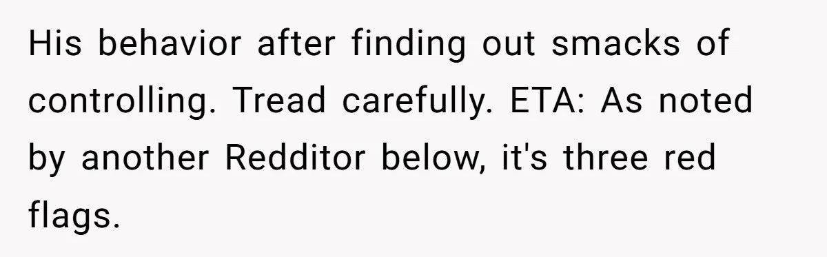 His behavior after finding out smacks of controlling. Tread carefully. ETA: As noted by another Redditor below, it's three red flags.