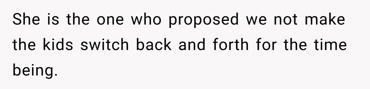 She is the one who proposed we not make the kids switch back and forth for the time being.