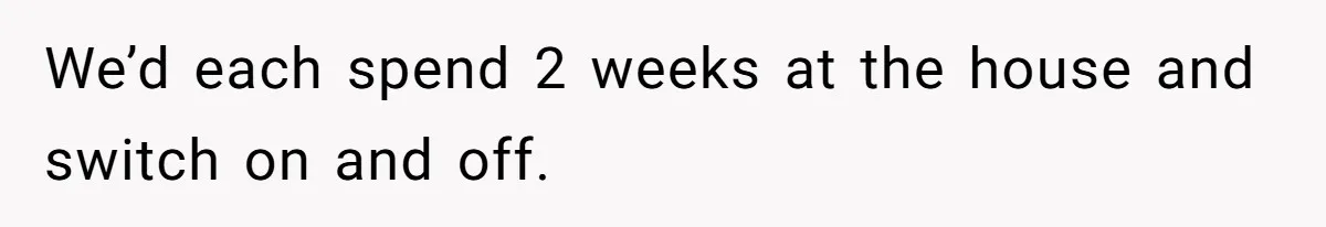We’d each spend 2 weeks at the house and switch on and off.