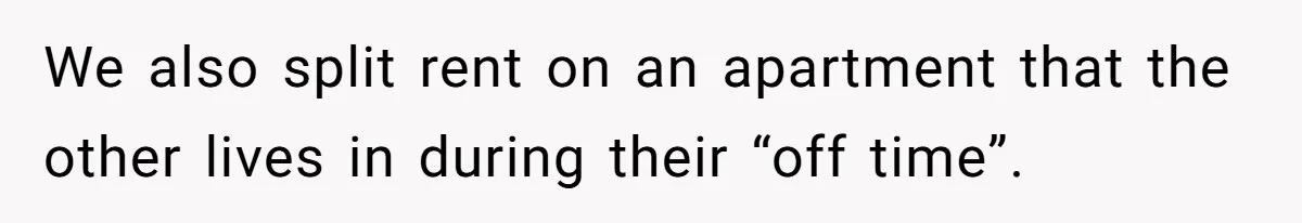 We also split rent on an apartment that the other lives in during their “off time”.