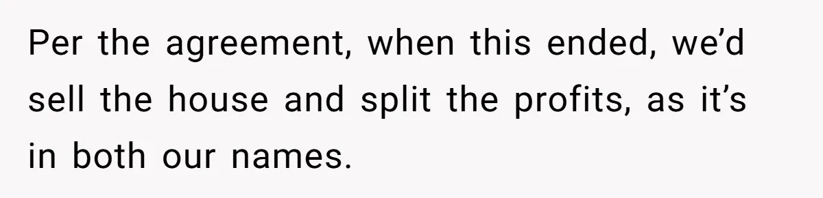 Per the agreement, when this ended, we’d sell the house and split the profits, as it’s in both our names.