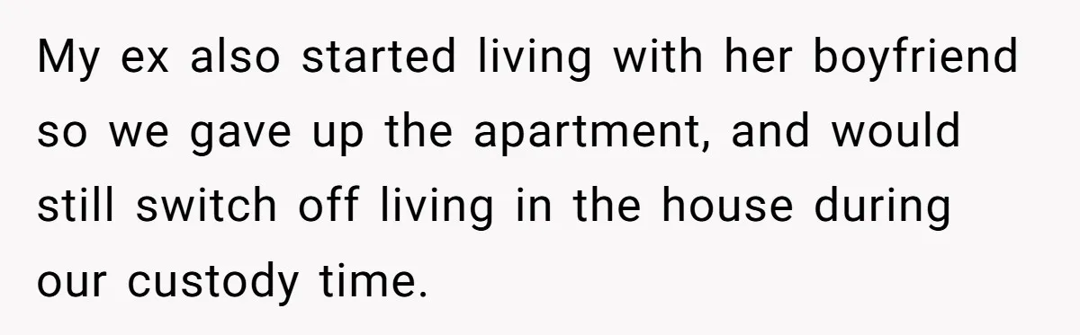 My ex also started living with her boyfriend so we gave up the apartment, and would still switch off living in the house during our custody time.