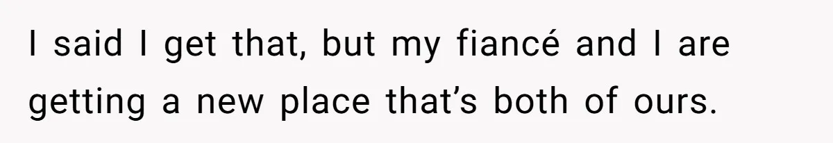 I said I get that, but my fiancé and I are getting a new place that’s both of ours.