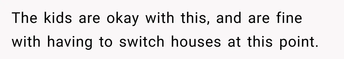 The kids are okay with this, and are fine with having to switch houses at this point.