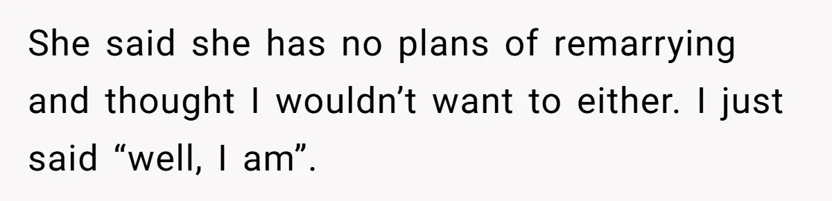 She said she has no plans of remarrying and thought I wouldn’t want to either. I just said “well, I am”.