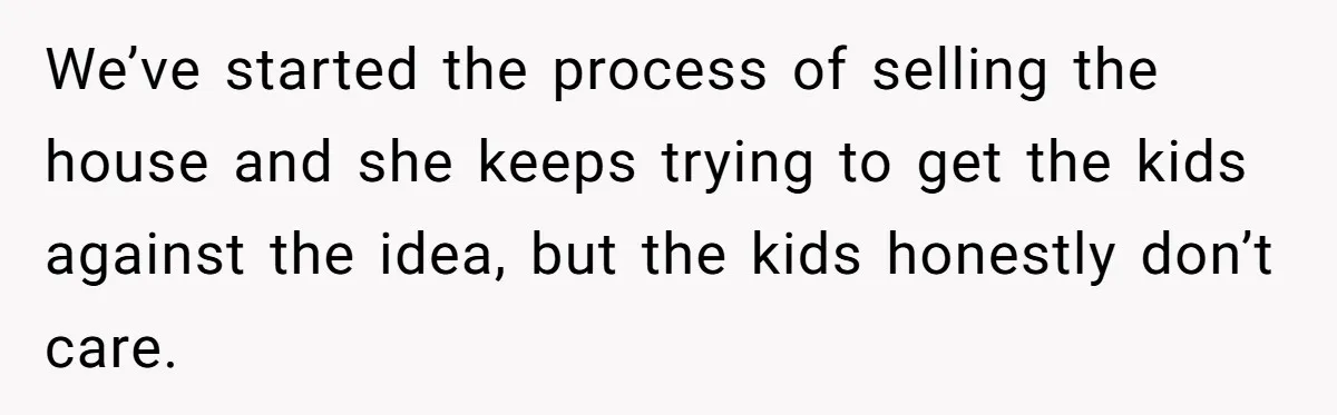 We’ve started the process of selling the house and she keeps trying to get the kids against the idea, but the kids honestly don’t care.