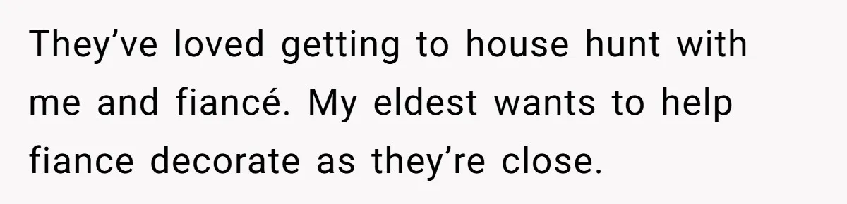 They’ve loved getting to house hunt with me and fiancé. My eldest wants to help fiance decorate as they’re close.