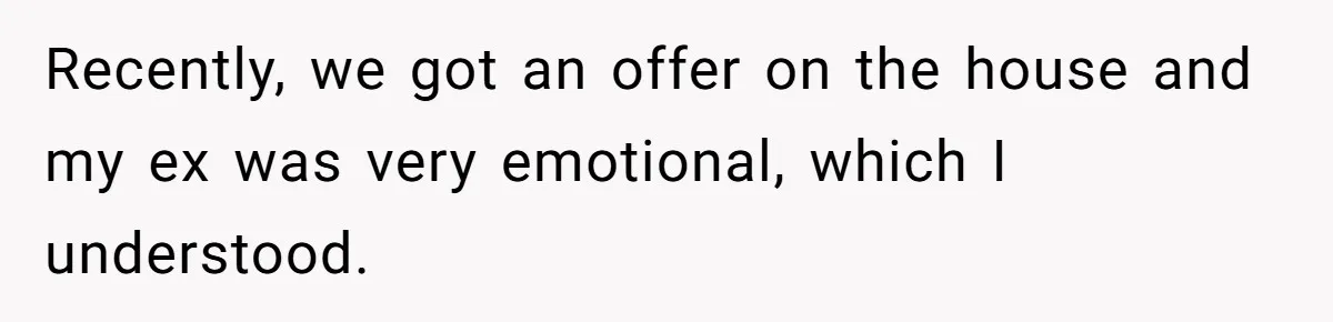 Recently, we got an offer on the house and my ex was very emotional, which I understood.