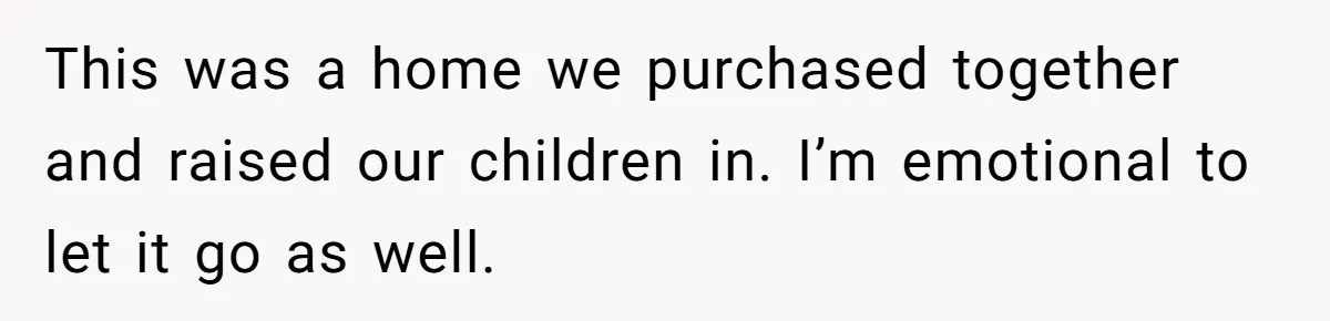 This was a home we purchased together and raised our children in. I’m emotional to let it go as well.