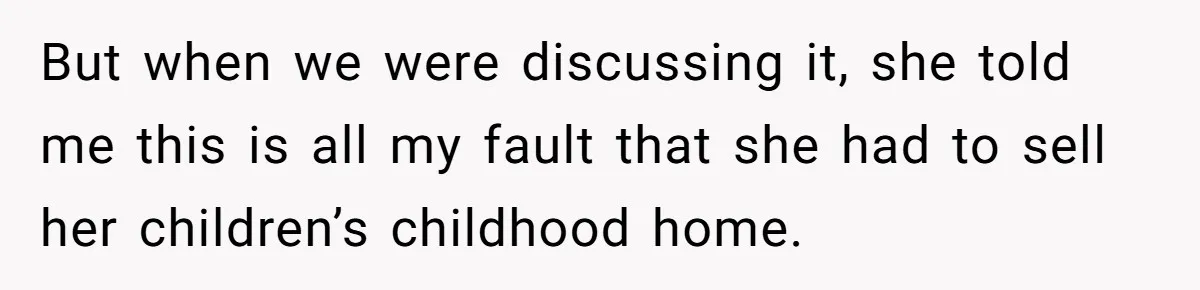 But when we were discussing it, she told me this is all my fault that she had to sell her children’s childhood home.
