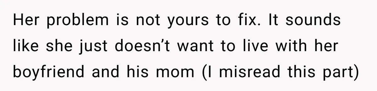 Her problem is not yours to fix. It sounds like she just doesn’t want to live with her boyfriend and his mom (I misread this part)