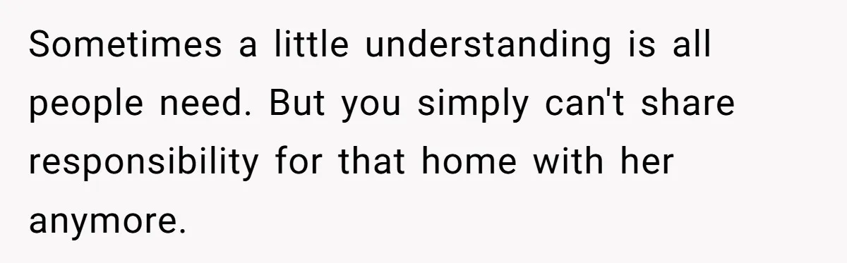 Sometimes a little understanding is all people need. But you simply can't share responsibility for that home with her anymore.