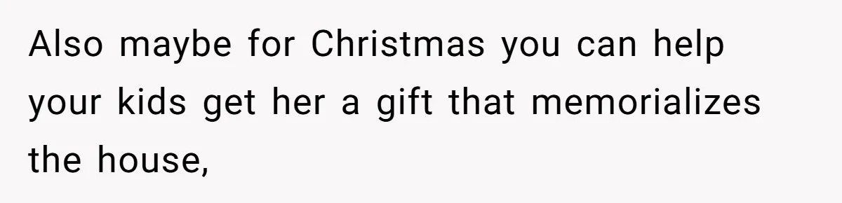 Also maybe for Christmas you can help your kids get her a gift that memorializes the house,