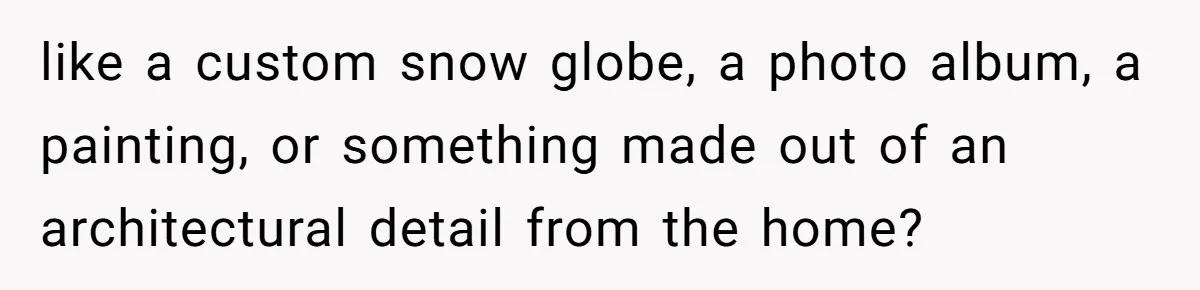 like a custom snow globe, a photo album, a painting, or something made out of an architectural detail from the home?