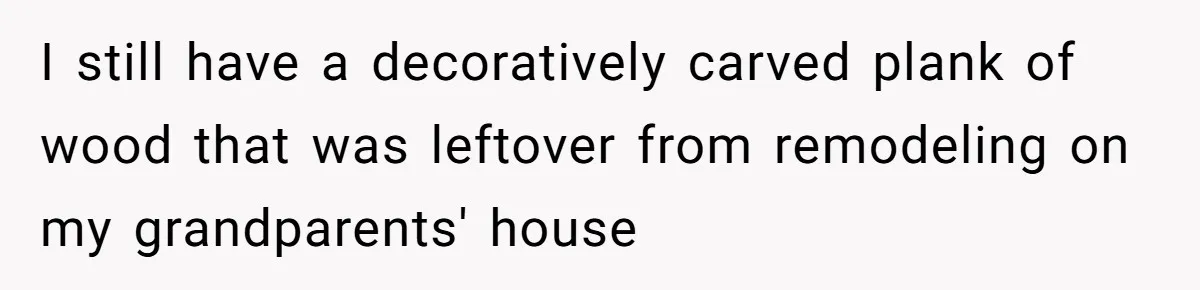 I still have a decoratively carved plank of wood that was leftover from remodeling on my grandparents' house