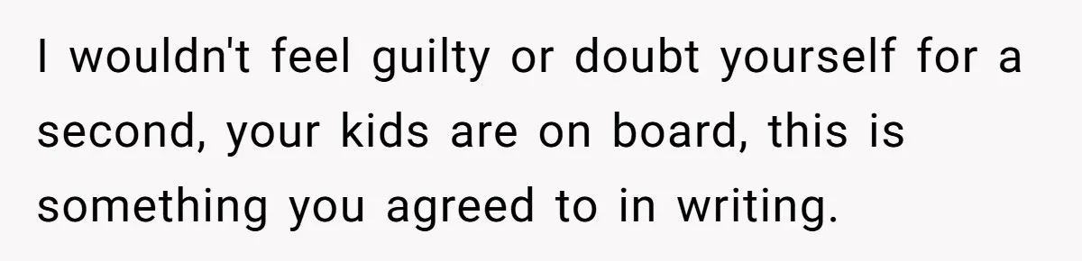 I wouldn't feel guilty or doubt yourself for a second, your kids are on board, this is something you agreed to in writing.