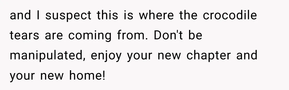 and I suspect this is where the crocodile tears are coming from. Don't be manipulated, enjoy your new chapter and your new home!
