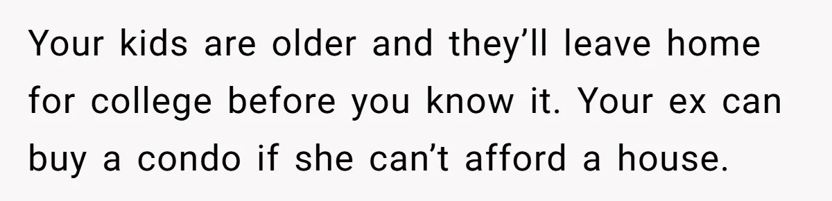 Your kids are older and they’ll leave home for college before you know it. Your ex can buy a condo if she can’t afford a house.