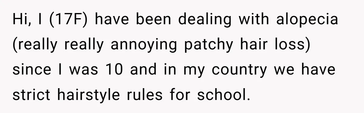 Hi, I (17F) have been dealing with alopecia (really really annoying patchy hair loss) since I was 10 and in my country we have strict hairstyle rules for school.