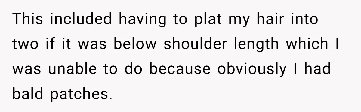This included having to plat my hair into two if it was below shoulder length which I was unable to do because obviously I had bald patches.