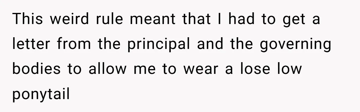 This weird rule meant that I had to get a letter from the principal and the governing bodies to allow me to wear a lose low ponytail