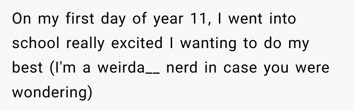 On my first day of year 11, I went into school really excited I wanting to do my best (I'm a weirda__ nerd in case you were wondering)