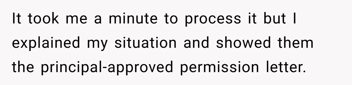 It took me a minute to process it but I explained my situation and showed them the principal-approved permission letter.