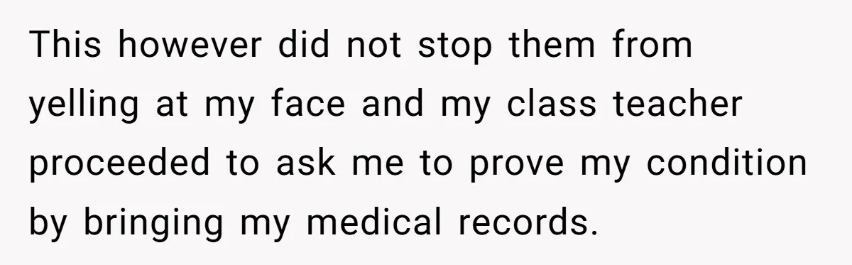 This however did not stop them from yelling at my face and my class teacher proceeded to ask me to prove my condition by bringing my medical records.