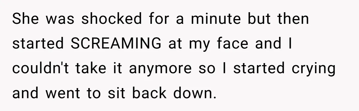 She was shocked for a minute but then started SCREAMING at my face and I couldn't take it anymore so I started crying and went to sit back down.