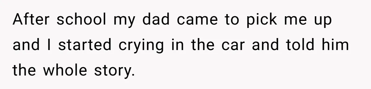 After school my dad came to pick me up and I started crying in the car and told him the whole story.