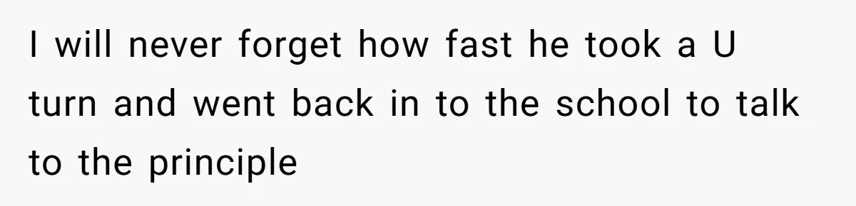 I will never forget how fast he took a U turn and went back in to the school to talk to the principle