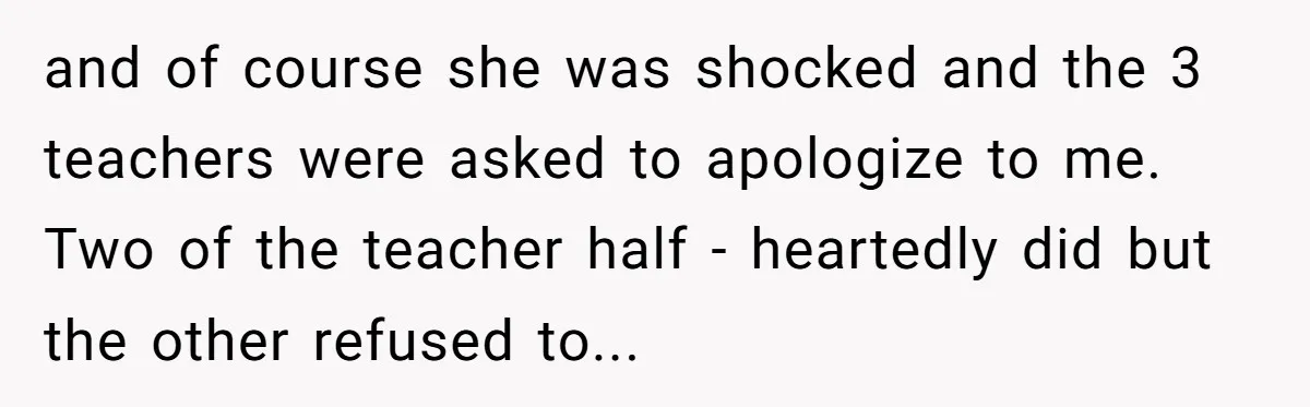 and of course she was shocked and the 3 teachers were asked to apologize to me. Two of the teacher half - heartedly did but the other refused to...