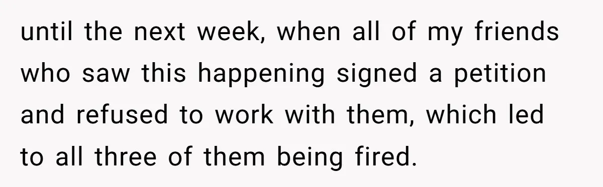 until the next week, when all of my friends who saw this happening signed a petition and refused to work with them, which led to all three of them being...