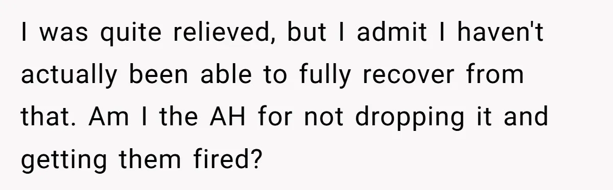 I was quite relieved, but I admit I haven't actually been able to fully recover from that. Am I the AH for not dropping it and getting them fired?